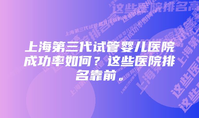 上海第三代试管婴儿医院成功率如何？这些医院排名靠前。