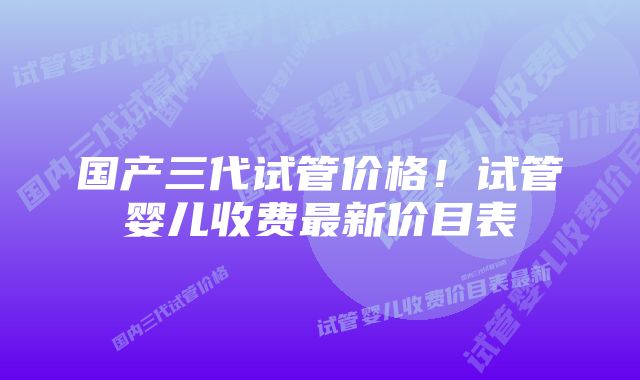 国产三代试管价格！试管婴儿收费最新价目表