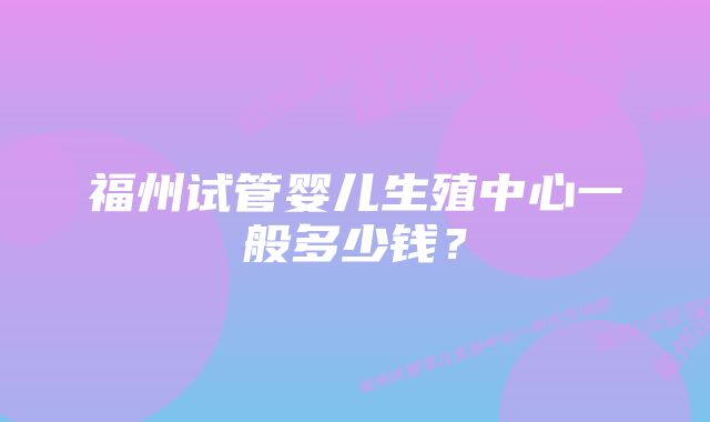 福州试管婴儿生殖中心一般多少钱？