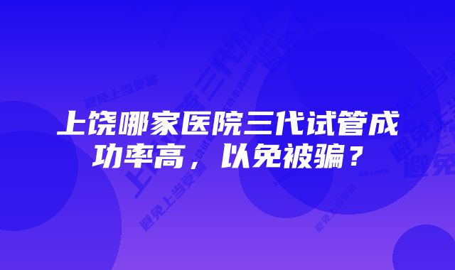 上饶哪家医院三代试管成功率高，以免被骗？