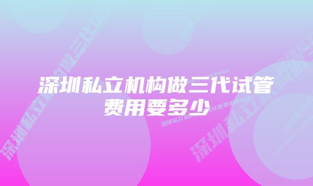 深圳私立机构做三代试管费用要多少