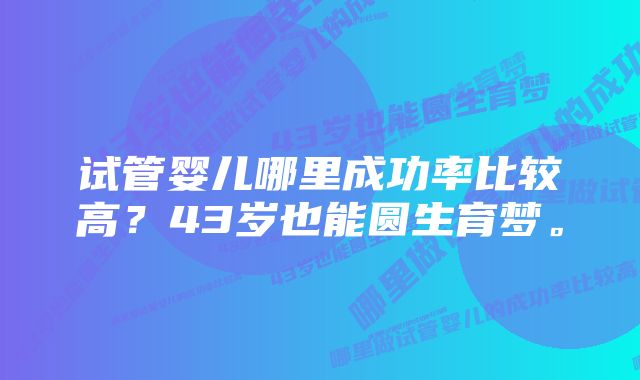 试管婴儿哪里成功率比较高？43岁也能圆生育梦。