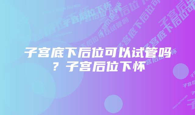 子宫底下后位可以试管吗？子宫后位下怀