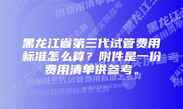 黑龙江省第三代试管费用标准怎么算？附件是一份费用清单供参考。