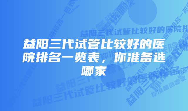 益阳三代试管比较好的医院排名一览表，你准备选哪家