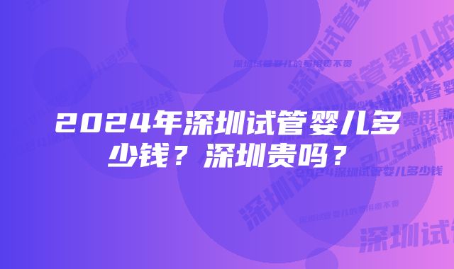 2024年深圳试管婴儿多少钱？深圳贵吗？