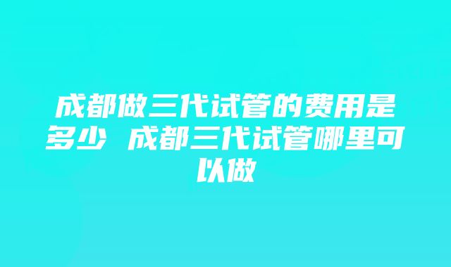 成都做三代试管的费用是多少 成都三代试管哪里可以做