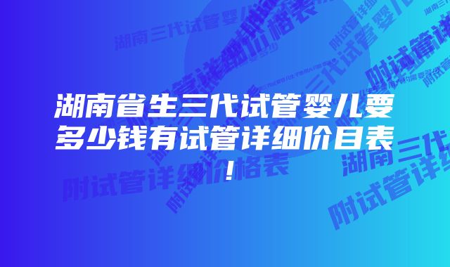 湖南省生三代试管婴儿要多少钱有试管详细价目表！