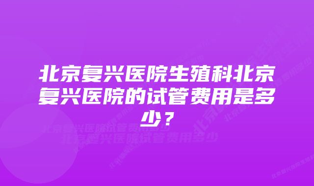 北京复兴医院生殖科北京复兴医院的试管费用是多少？