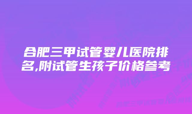 合肥三甲试管婴儿医院排名,附试管生孩子价格参考