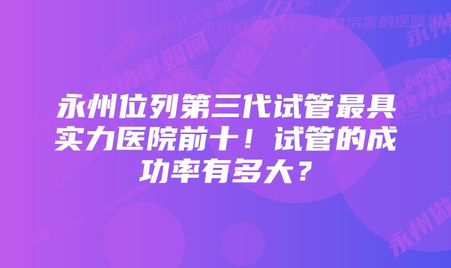 永州位列第三代试管最具实力医院前十！试管的成功率有多大？