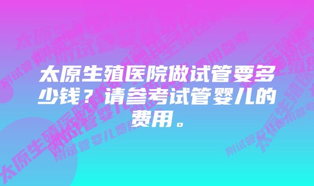 太原生殖医院做试管要多少钱？请参考试管婴儿的费用。