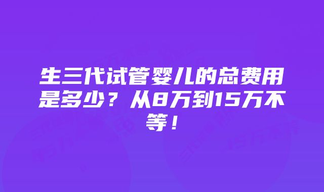 生三代试管婴儿的总费用是多少？从8万到15万不等！