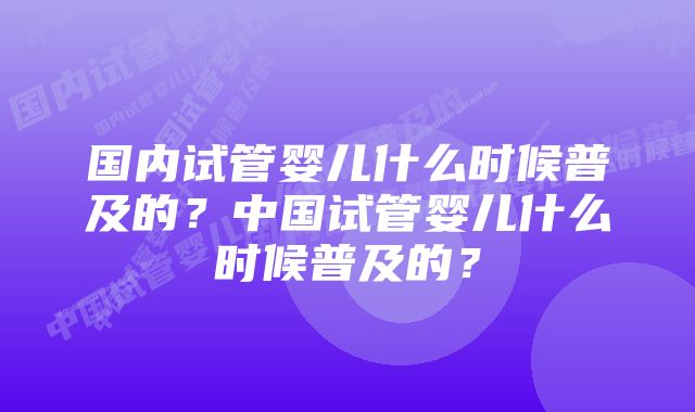 国内试管婴儿什么时候普及的？中国试管婴儿什么时候普及的？