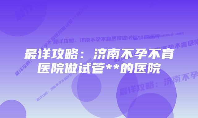 最详攻略：济南不孕不育医院做试管**的医院