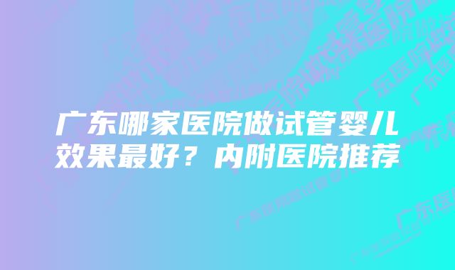 广东哪家医院做试管婴儿效果最好？内附医院推荐