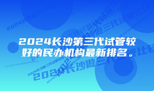 2024长沙第三代试管较好的民办机构最新排名。