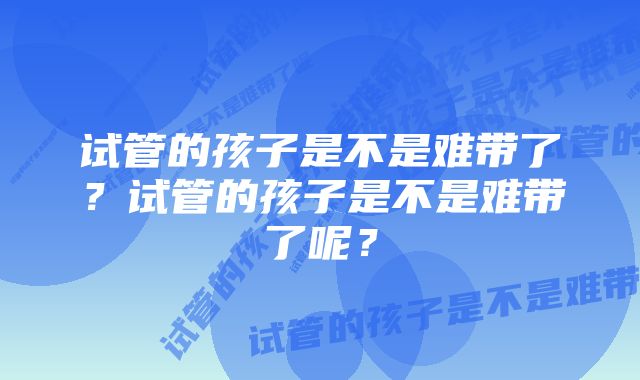 试管的孩子是不是难带了？试管的孩子是不是难带了呢？