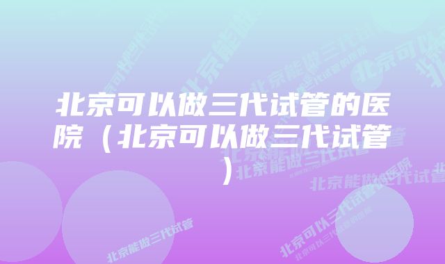 北京可以做三代试管的医院（北京可以做三代试管）