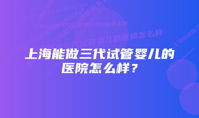 上海能做三代试管婴儿的医院怎么样？