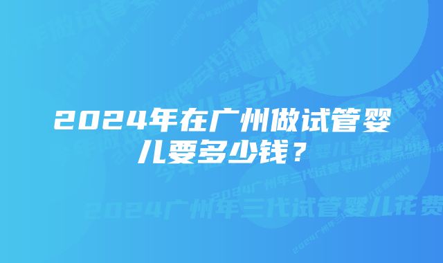 2024年在广州做试管婴儿要多少钱？