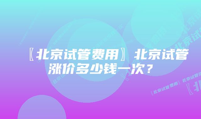 〖北京试管费用〗北京试管涨价多少钱一次？