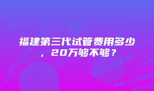 福建第三代试管费用多少，20万够不够？