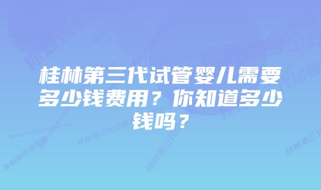 桂林第三代试管婴儿需要多少钱费用？你知道多少钱吗？