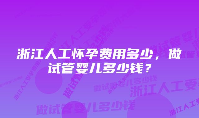 浙江人工怀孕费用多少，做试管婴儿多少钱？