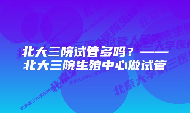 北大三院试管多吗？——北大三院生殖中心做试管