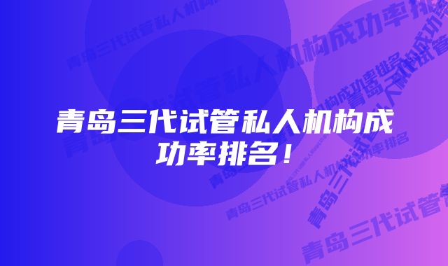 青岛三代试管私人机构成功率排名！