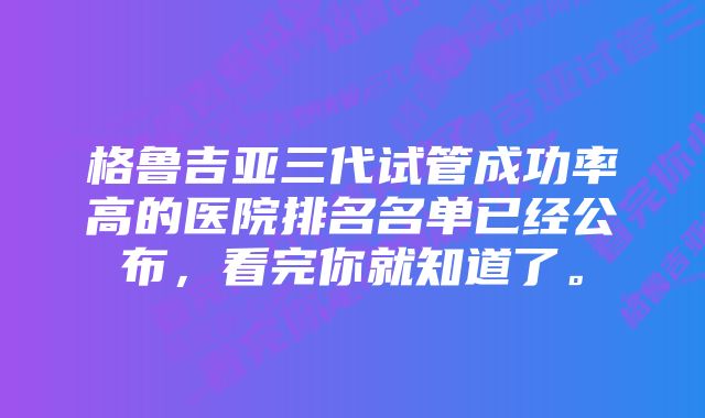 格鲁吉亚三代试管成功率高的医院排名名单已经公布，看完你就知道了。