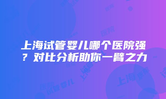 上海试管婴儿哪个医院强？对比分析助你一臂之力