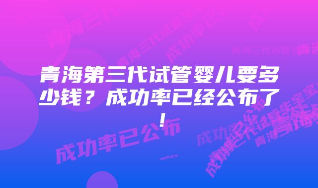 青海第三代试管婴儿要多少钱？成功率已经公布了！