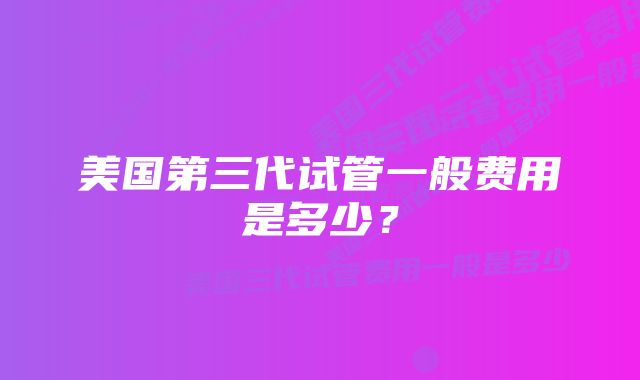 美国第三代试管一般费用是多少？