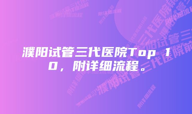 濮阳试管三代医院Top 10，附详细流程。