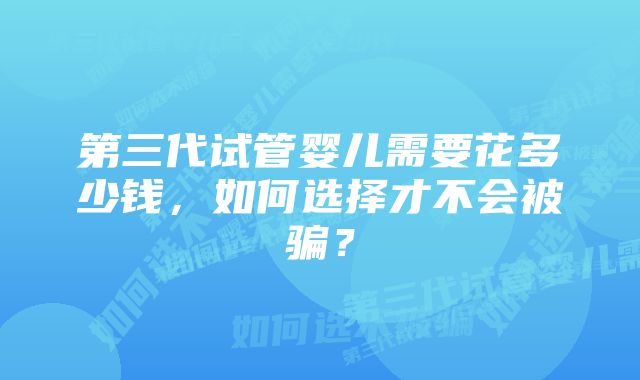 第三代试管婴儿需要花多少钱，如何选择才不会被骗？