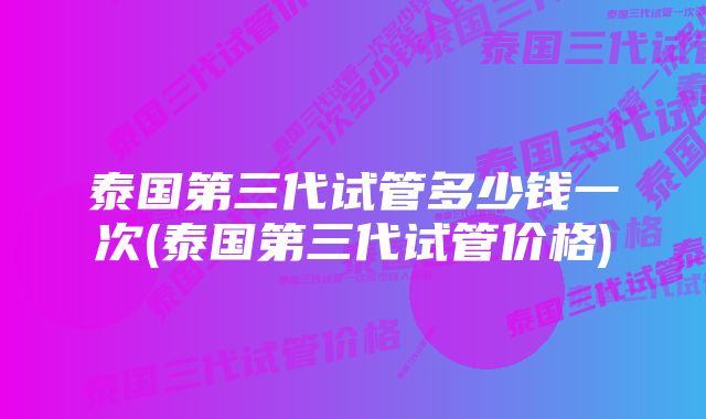 泰国第三代试管多少钱一次(泰国第三代试管价格)