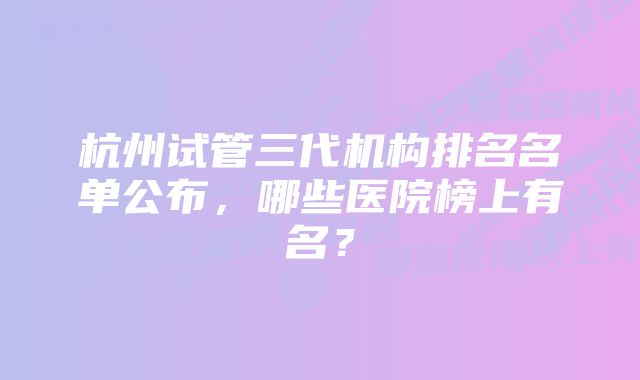 杭州试管三代机构排名名单公布，哪些医院榜上有名？