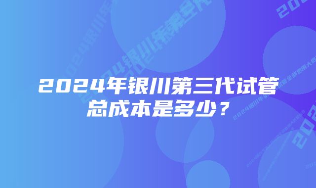 2024年银川第三代试管总成本是多少？