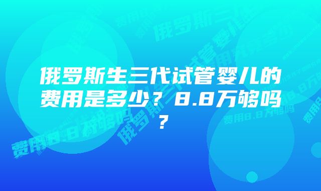 俄罗斯生三代试管婴儿的费用是多少？8.8万够吗？