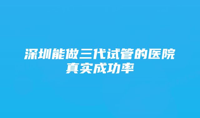 深圳能做三代试管的医院真实成功率