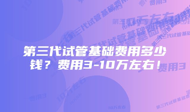 第三代试管基础费用多少钱？费用3-10万左右！