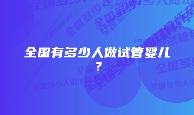 全国有多少人做试管婴儿？