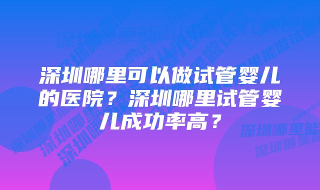 深圳哪里可以做试管婴儿的医院？深圳哪里试管婴儿成功率高？