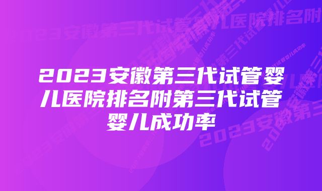 2023安徽第三代试管婴儿医院排名附第三代试管婴儿成功率