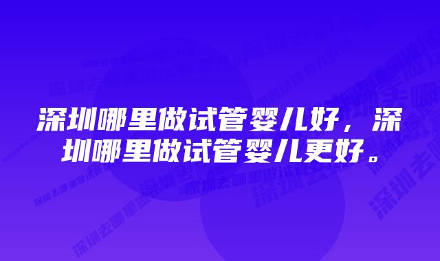 深圳哪里做试管婴儿好，深圳哪里做试管婴儿更好。