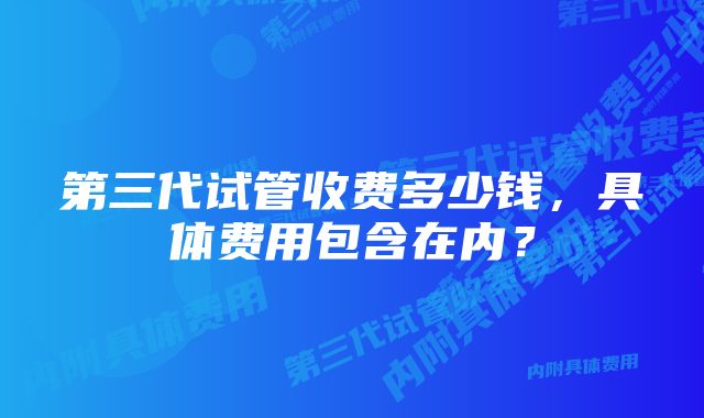 第三代试管收费多少钱，具体费用包含在内？