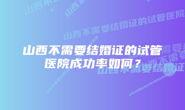 山西不需要结婚证的试管医院成功率如何？