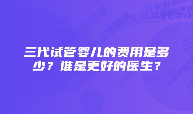 三代试管婴儿的费用是多少？谁是更好的医生？